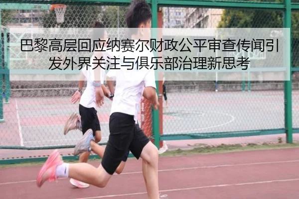巴黎高层回应纳赛尔财政公平审查传闻引发外界关注与俱乐部治理新思考