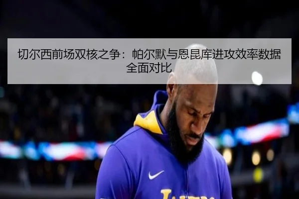 切尔西前场双核之争：帕尔默与恩昆库进攻效率数据全面对比