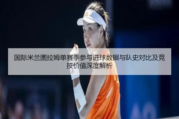 国际米兰图拉姆单赛季参与进球数据与队史对比及竞技价值深度解析