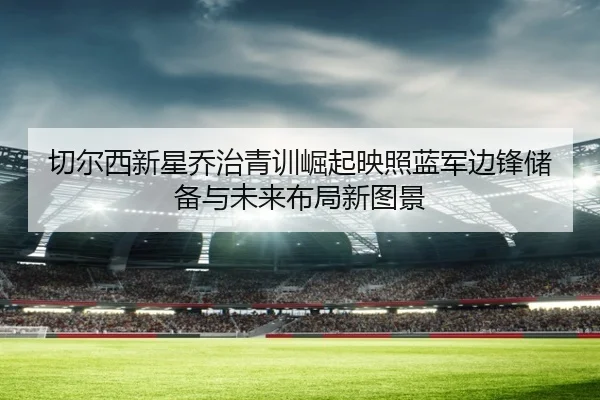 切尔西新星乔治青训崛起映照蓝军边锋储备与未来布局新图景