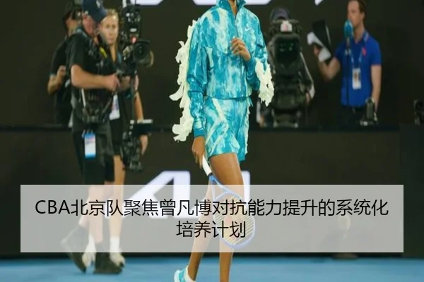CBA北京队聚焦曾凡博对抗能力提升的系统化培养计划