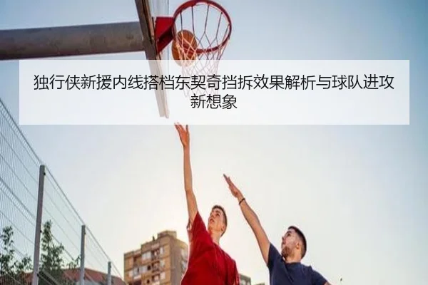 独行侠新援内线搭档东契奇挡拆效果解析与球队进攻新想象