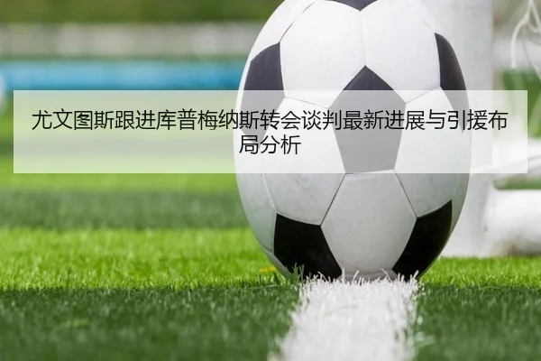 尤文图斯跟进库普梅纳斯转会谈判最新进展与引援布局分析