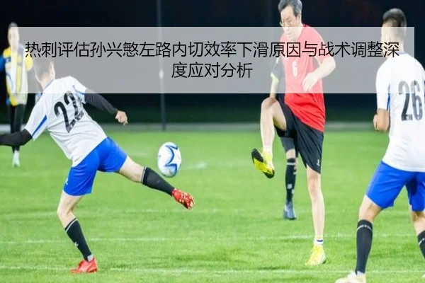 热刺评估孙兴慜左路内切效率下滑原因与战术调整深度应对分析