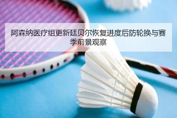 阿森纳医疗组更新廷贝尔恢复进度后防轮换与赛季前景观察