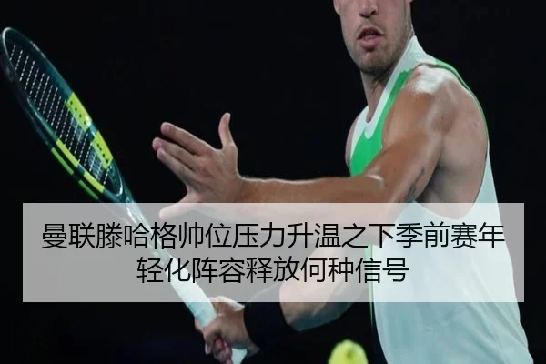 曼联滕哈格帅位压力升温之下季前赛年轻化阵容释放何种信号