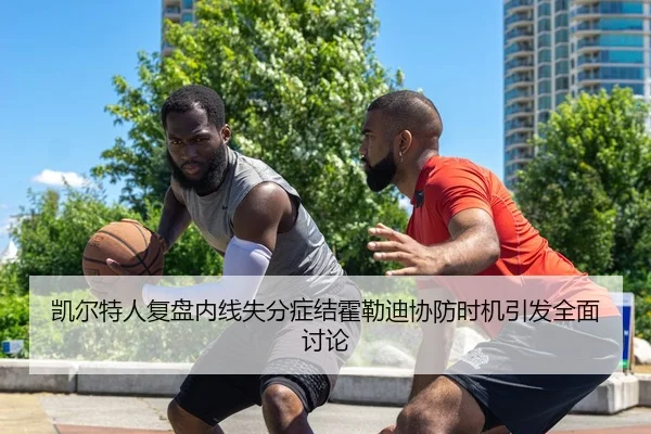 凯尔特人复盘内线失分症结霍勒迪协防时机引发全面讨论