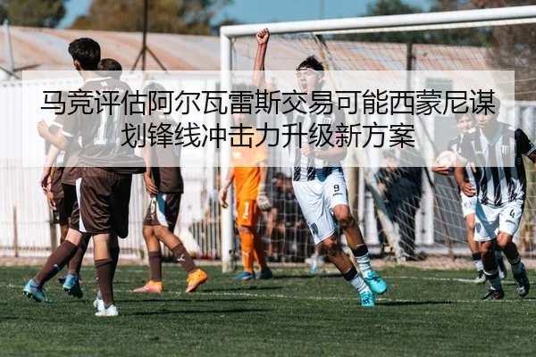 马竞评估阿尔瓦雷斯交易可能西蒙尼谋划锋线冲击力升级新方案