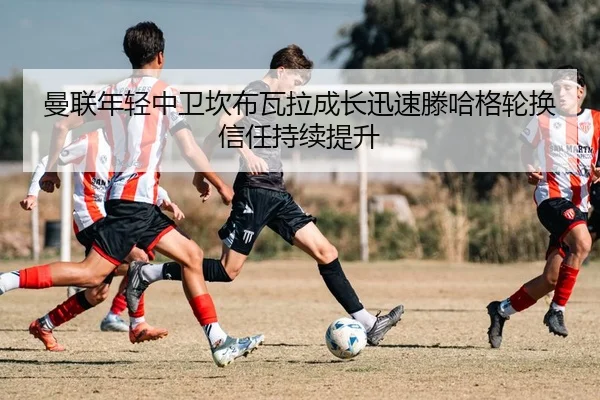 曼联年轻中卫坎布瓦拉成长迅速滕哈格轮换信任持续提升